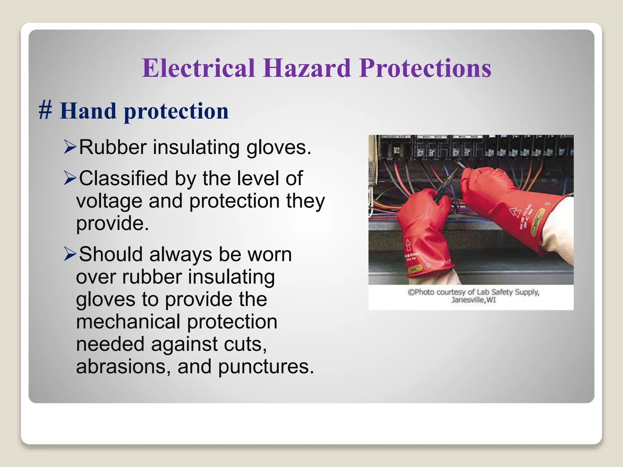 Electrical Hazard Protections
# Hand protection
Rubber insulating gloves.
Classified by the level of
voltage and protection they
provide.
Should always be worn
over rubber insulating
gloves to provide the
mechanical protection
needed against cuts,
abrasions, and punctures.
 