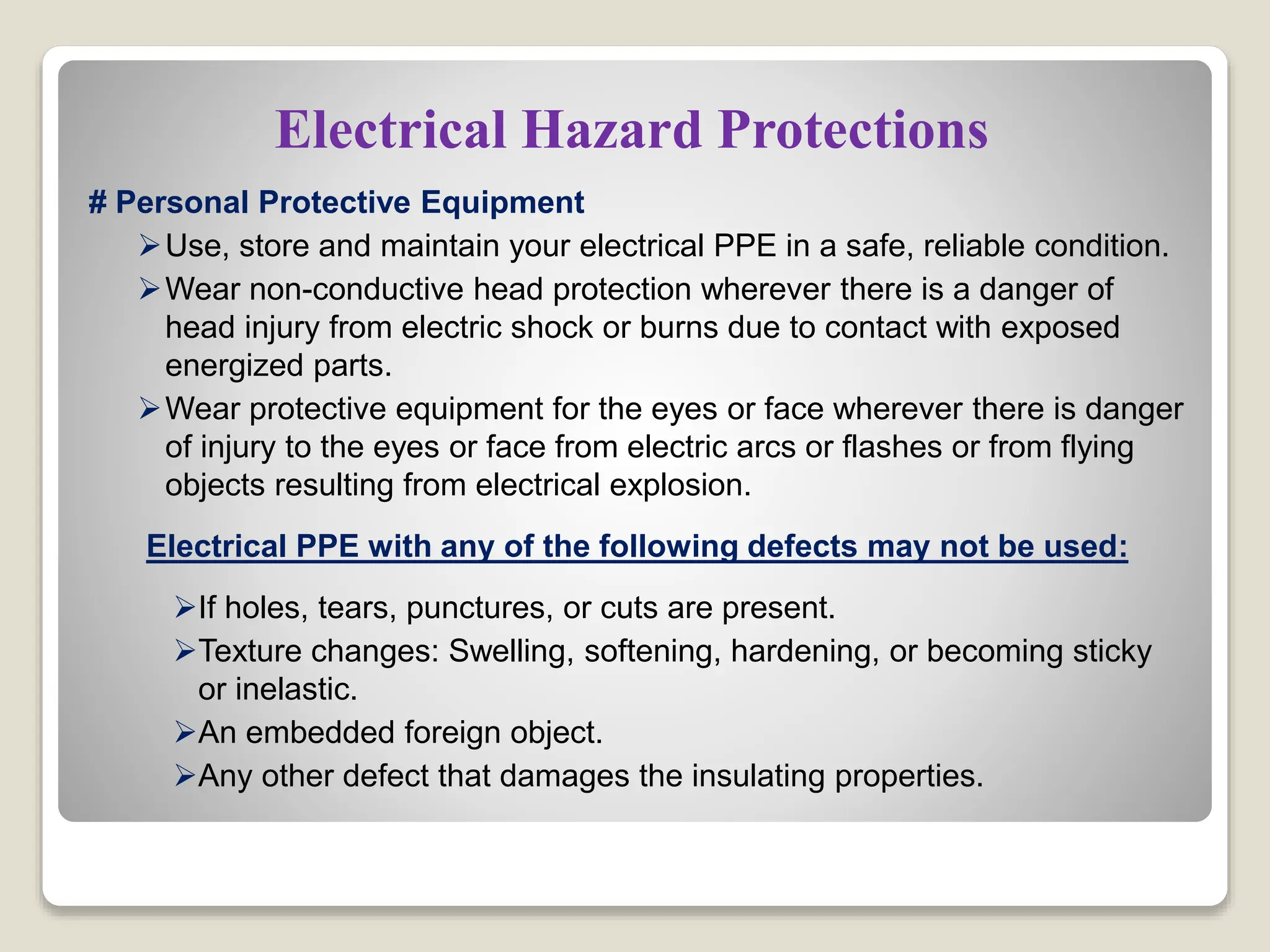 Electrical Hazard Protections
# Personal Protective Equipment
Use, store and maintain your electrical PPE in a safe, reliable condition.
Wear non-conductive head protection wherever there is a danger of
head injury from electric shock or burns due to contact with exposed
energized parts.
Wear protective equipment for the eyes or face wherever there is danger
of injury to the eyes or face from electric arcs or flashes or from flying
objects resulting from electrical explosion.
Electrical PPE with any of the following defects may not be used:
If holes, tears, punctures, or cuts are present.
Texture changes: Swelling, softening, hardening, or becoming sticky
or inelastic.
An embedded foreign object.
Any other defect that damages the insulating properties.
 