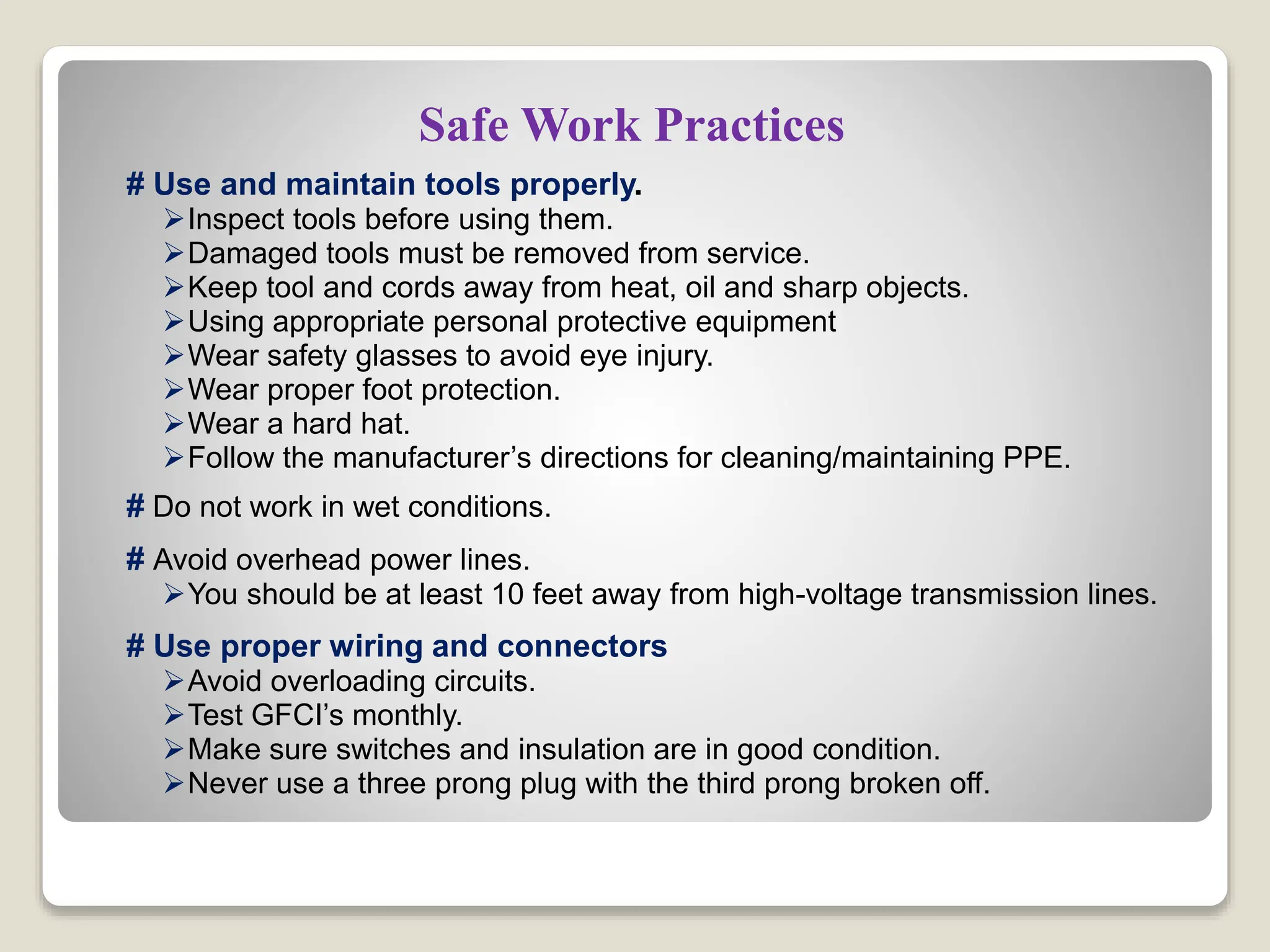 Safe Work Practices
# Use and maintain tools properly.
Inspect tools before using them.
Damaged tools must be removed from service.
Keep tool and cords away from heat, oil and sharp objects.
Using appropriate personal protective equipment
Wear safety glasses to avoid eye injury.
Wear proper foot protection.
Wear a hard hat.
Follow the manufacturer’s directions for cleaning/maintaining PPE.
# Do not work in wet conditions.
# Avoid overhead power lines.
You should be at least 10 feet away from high-voltage transmission lines.
# Use proper wiring and connectors
Avoid overloading circuits.
Test GFCI’s monthly.
Make sure switches and insulation are in good condition.
Never use a three prong plug with the third prong broken off.
 