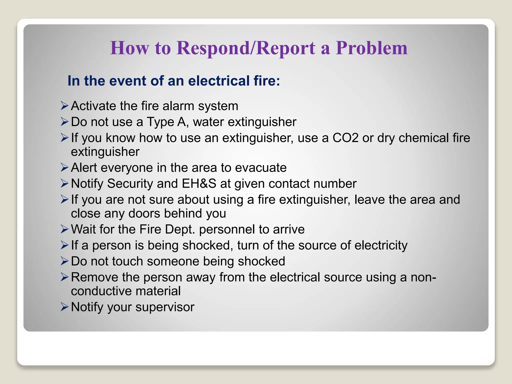 How to Respond/Report a Problem
In the event of an electrical fire:
Activate the fire alarm system
Do not use a Type A, water extinguisher
If you know how to use an extinguisher, use a CO2 or dry chemical fire
extinguisher
Alert everyone in the area to evacuate
Notify Security and EH&S at given contact number
If you are not sure about using a fire extinguisher, leave the area and
close any doors behind you
Wait for the Fire Dept. personnel to arrive
If a person is being shocked, turn of the source of electricity
Do not touch someone being shocked
Remove the person away from the electrical source using a non-
conductive material
Notify your supervisor
 