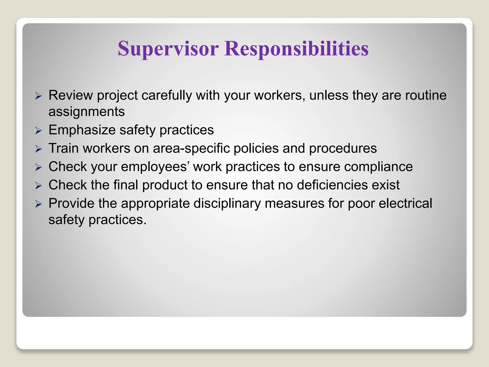 Supervisor Responsibilities
 Review project carefully with your workers, unless they are routine
assignments
 Emphasize safety practices
 Train workers on area-specific policies and procedures
 Check your employees’ work practices to ensure compliance
 Check the final product to ensure that no deficiencies exist
 Provide the appropriate disciplinary measures for poor electrical
safety practices.
 