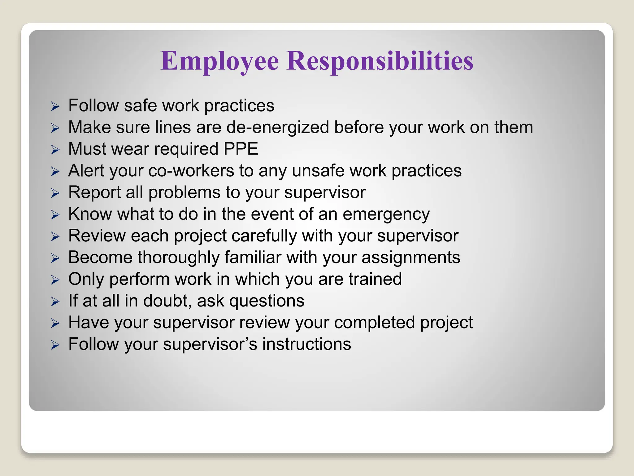 Employee Responsibilities
 Follow safe work practices
 Make sure lines are de-energized before your work on them
 Must wear required PPE
 Alert your co-workers to any unsafe work practices
 Report all problems to your supervisor
 Know what to do in the event of an emergency
 Review each project carefully with your supervisor
 Become thoroughly familiar with your assignments
 Only perform work in which you are trained
 If at all in doubt, ask questions
 Have your supervisor review your completed project
 Follow your supervisor’s instructions
 