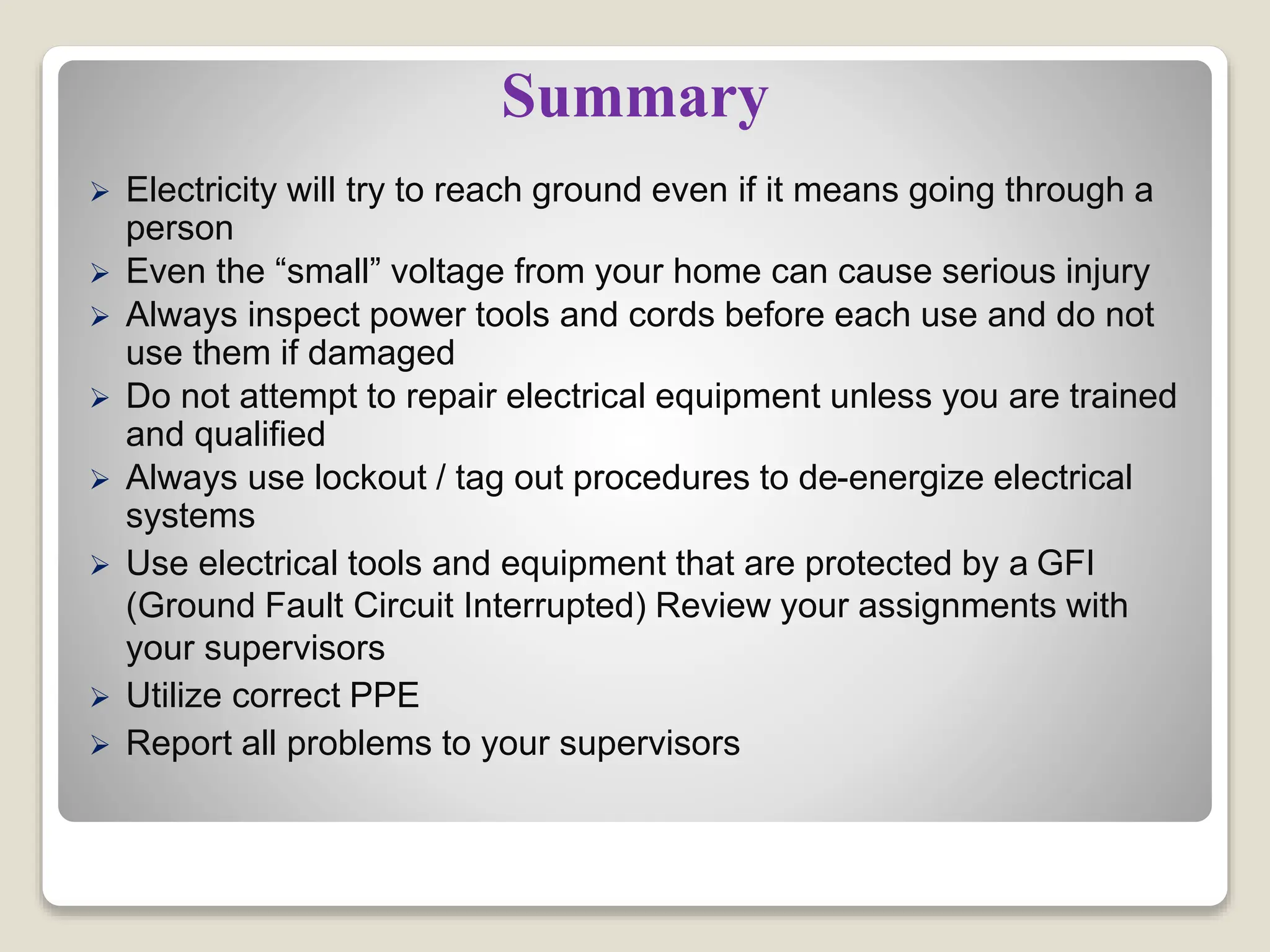 Summary
 Electricity will try to reach ground even if it means going through a
person
 Even the “small” voltage from your home can cause serious injury
 Always inspect power tools and cords before each use and do not
use them if damaged
 Do not attempt to repair electrical equipment unless you are trained
and qualified
 Always use lockout / tag out procedures to de-energize electrical
systems
 Use electrical tools and equipment that are protected by a GFI
(Ground Fault Circuit Interrupted) Review your assignments with
your supervisors
 Utilize correct PPE
 Report all problems to your supervisors
 