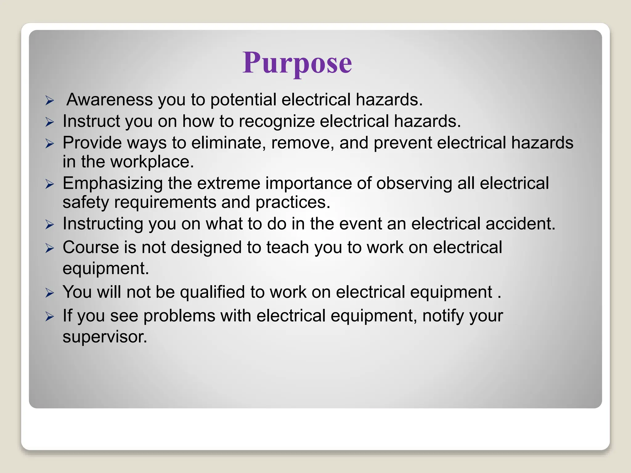 Purpose
 Awareness you to potential electrical hazards.
 Instruct you on how to recognize electrical hazards.
 Provide ways to eliminate, remove, and prevent electrical hazards
in the workplace.
 Emphasizing the extreme importance of observing all electrical
safety requirements and practices.
 Instructing you on what to do in the event an electrical accident.
 Course is not designed to teach you to work on electrical
equipment.
 You will not be qualified to work on electrical equipment .
 If you see problems with electrical equipment, notify your
supervisor.
 