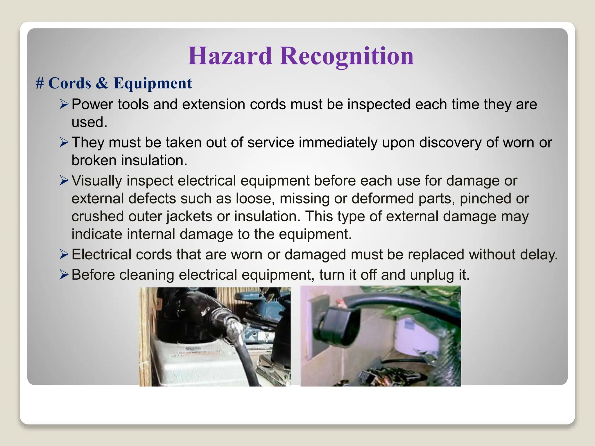 Hazard Recognition
# Cords & Equipment
Power tools and extension cords must be inspected each time they are
used.
They must be taken out of service immediately upon discovery of worn or
broken insulation.
Visually inspect electrical equipment before each use for damage or
external defects such as loose, missing or deformed parts, pinched or
crushed outer jackets or insulation. This type of external damage may
indicate internal damage to the equipment.
Electrical cords that are worn or damaged must be replaced without delay.
Before cleaning electrical equipment, turn it off and unplug it.
 