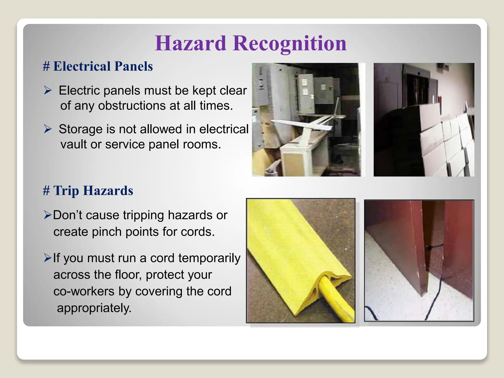 Hazard Recognition
# Electrical Panels
 Electric panels must be kept clear
of any obstructions at all times.
 Storage is not allowed in electrical
vault or service panel rooms.
# Trip Hazards
Don’t cause tripping hazards or
create pinch points for cords.
If you must run a cord temporarily
across the floor, protect your
co-workers by covering the cord
appropriately.
 