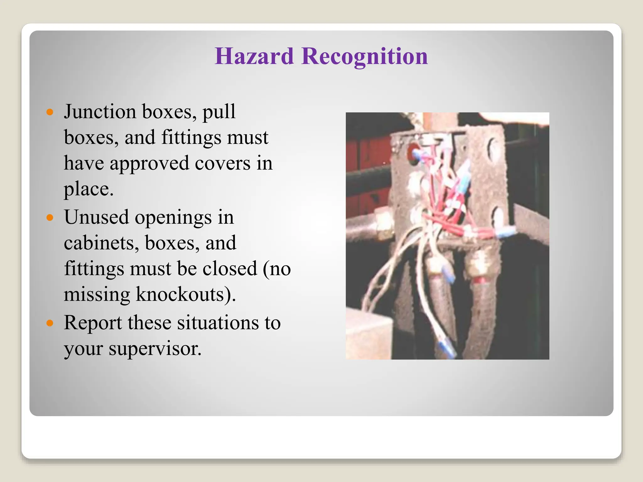 Hazard Recognition
 Junction boxes, pull
boxes, and fittings must
have approved covers in
place.
 Unused openings in
cabinets, boxes, and
fittings must be closed (no
missing knockouts).
 Report these situations to
your supervisor.
 