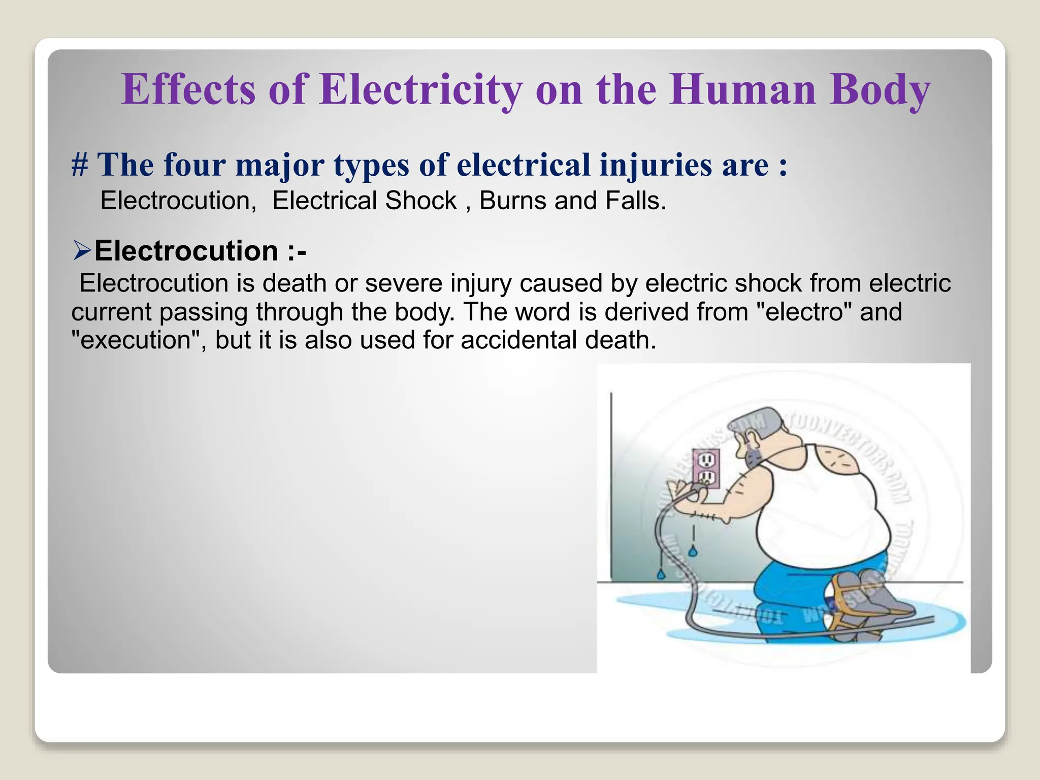 Effects of Electricity on the Human Body
# The four major types of electrical injuries are :
Electrocution, Electrical Shock , Burns and Falls.
Electrocution :-
Electrocution is death or severe injury caused by electric shock from electric
current passing through the body. The word is derived from "electro" and
"execution", but it is also used for accidental death.
 