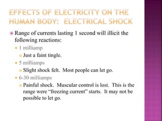 Range of currents lasting 1 second will illicit the
following reactions:
 1 milliamp
 Just a faint tingle.
 5 milliamps
 Slight shock felt. Most people can let go.
 6-30 milliamps
 Painful shock. Muscular control is lost. This is the
range were “freezing current” starts. It may not be
possible to let go.
 
