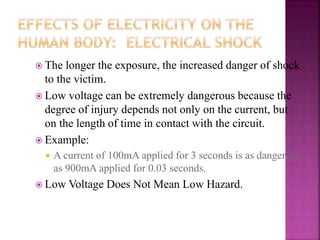  The longer the exposure, the increased danger of shock
to the victim.
 Low voltage can be extremely dangerous because the
degree of injury depends not only on the current, but
on the length of time in contact with the circuit.
 Example:
 A current of 100mA applied for 3 seconds is as dangerous
as 900mA applied for 0.03 seconds.
 Low Voltage Does Not Mean Low Hazard.
 
