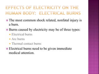  The most common shock related, nonfatal injury is
a burn.
 Burns caused by electricity may be of three types:
 Electrical burns
 Arc burns
 Thermal contact burns
 Electrical burns need to be given immediate
medical attention.
 