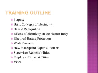  Purpose
 Basic Concepts of Electricity
 Hazard Recognition
 Effects of Electricity on the Human Body
 Electrical Hazard Protection
 Work Practices
 How to Respond/Report a Problem
 Supervisor Responsibilities
 Employee Responsibilities
 Video
 