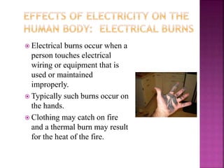  Electrical burns occur when a
person touches electrical
wiring or equipment that is
used or maintained
improperly.
 Typically such burns occur on
the hands.
 Clothing may catch on fire
and a thermal burn may result
for the heat of the fire.
 