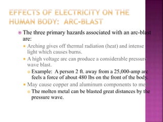  The three primary hazards associated with an arc-blast
are:
 Arching gives off thermal radiation (heat) and intense
light which causes burns.
 A high voltage arc can produce a considerable pressure
wave blast.
 Example: A person 2 ft. away from a 25,000-amp arc
feels a force of about 480 lbs on the front of the body.
 May cause copper and aluminum components to melt.
 The molten metal can be blasted great distances by the
pressure wave.
 