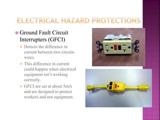  Ground Fault Circuit
Interrupters (GFCI)
 Detects the difference in
current between two circuits
wires.
 This difference in current
could happen when electrical
equipment isn’t working
correctly.
 GFCI are set at about 5mA
and are designed to protect
workers and not equipment.
 