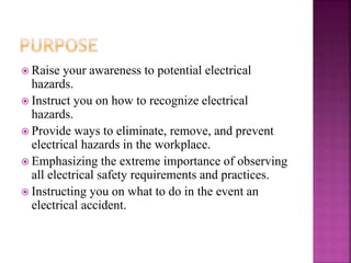  Raise your awareness to potential electrical
hazards.
 Instruct you on how to recognize electrical
hazards.
 Provide ways to eliminate, remove, and prevent
electrical hazards in the workplace.
 Emphasizing the extreme importance of observing
all electrical safety requirements and practices.
 Instructing you on what to do in the event an
electrical accident.
 