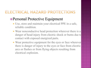 Personal Protective Equipment
 Use, store and maintain your electrical PPE in a safe,
reliable condition.
 Wear nonconductive head protection wherever there is a
danger of head injury from electric shock or burns due to
contact with exposed energized parts.
 Wear protective equipment for the eyes or face wherever
there is danger of injury to the eyes or face from electric
arcs or flashes or from flying objects resulting from
electrical explosion.
 