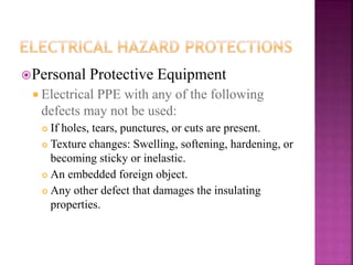 Personal Protective Equipment
 Electrical PPE with any of the following
defects may not be used:
 If holes, tears, punctures, or cuts are present.
 Texture changes: Swelling, softening, hardening, or
becoming sticky or inelastic.
 An embedded foreign object.
 Any other defect that damages the insulating
properties.
 
