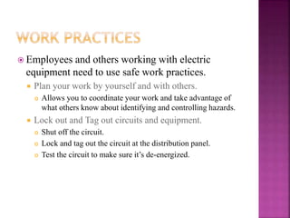  Employees and others working with electric
equipment need to use safe work practices.
 Plan your work by yourself and with others.
 Allows you to coordinate your work and take advantage of
what others know about identifying and controlling hazards.
 Lock out and Tag out circuits and equipment.
 Shut off the circuit.
 Lock and tag out the circuit at the distribution panel.
 Test the circuit to make sure it’s de-energized.
 