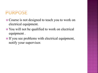  Course is not designed to teach you to work on
electrical equipment.
 You will not be qualified to work on electrical
equipment .
 If you see problems with electrical equipment,
notify your supervisor.
 
