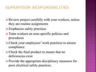  Review project carefully with your workers, unless
they are routine assignments
 Emphasize safety practices
 Train workers on area-specific policies and
procedures
 Check your employees’ work practices to ensure
compliance
 Check the final product to ensure that no
deficiencies exist
 Provide the appropriate disciplinary measures for
poor electrical safety practices.
 