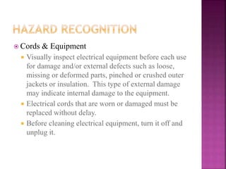  Cords & Equipment
 Visually inspect electrical equipment before each use
for damage and/or external defects such as loose,
missing or deformed parts, pinched or crushed outer
jackets or insulation. This type of external damage
may indicate internal damage to the equipment.
 Electrical cords that are worn or damaged must be
replaced without delay.
 Before cleaning electrical equipment, turn it off and
unplug it.
 