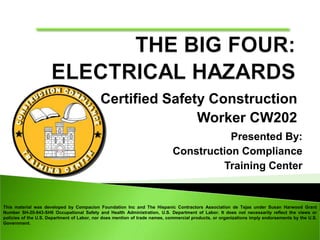 Certified Safety Construction
Worker CW202
Presented By:
Construction Compliance
Training Center
This material was developed by Compacion Foundation Inc and The Hispanic Contractors Association de Tejas under Susan Harwood Grant
Number SH-20-843-SH0 Occupational Safety and Health Administration, U.S. Department of Labor. It does not necessarily reflect the views or
policies of the U.S. Department of Labor, nor does mention of trade names, commercial products, or organizations imply endorsements by the U.S.
Government.
 
