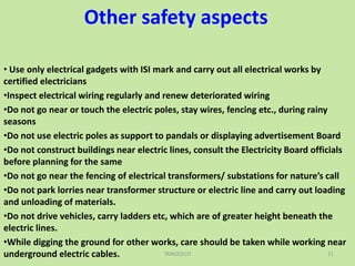 Other safety aspects
• Use only electrical gadgets with ISI mark and carry out all electrical works by
certified electricians
•Inspect electrical wiring regularly and renew deteriorated wiring
•Do not go near or touch the electric poles, stay wires, fencing etc., during rainy
seasons
•Do not use electric poles as support to pandals or displaying advertisement Board
•Do not construct buildings near electric lines, consult the Electricity Board officials
before planning for the same
•Do not go near the fencing of electrical transformers/ substations for nature’s call
•Do not park lorries near transformer structure or electric line and carry out loading
and unloading of materials.
•Do not drive vehicles, carry ladders etc, which are of greater height beneath the
electric lines.
•While digging the ground for other works, care should be taken while working near
underground electric cables. TANGEDCO 21
 