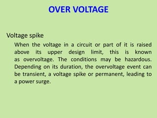 OVER VOLTAGE
Voltage spike
When the voltage in a circuit or part of it is raised
above its upper design limit, this is known
as overvoltage. The conditions may be hazardous.
Depending on its duration, the overvoltage event can
be transient, a voltage spike or permanent, leading to
a power surge.
 