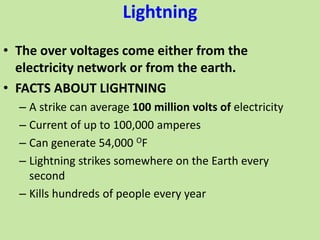 Lightning
• The over voltages come either from the
electricity network or from the earth.
• FACTS ABOUT LIGHTNING
– A strike can average 100 million volts of electricity
– Current of up to 100,000 amperes
– Can generate 54,000 OF
– Lightning strikes somewhere on the Earth every
second
– Kills hundreds of people every year
 