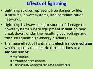 Effects of lightning
• Lightning strokes represent true danger to life,
structures, power systems, and communication
networks.
• Lightning is always a major source of damage to
power systems where equipment insulation may
break down, under the resulting overvoltage and
the subsequent high-energy discharge
• The main effect of lightning is electrical overvoltage
which exposes the electrical installations to a
serious risk of:
● malfunction,
● destruction of equipment,
● unavailability of machineries and equipments
 