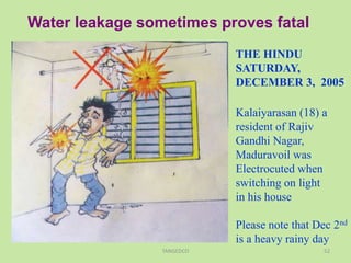 Water leakage sometimes proves fatal
THE HINDU
SATURDAY,
DECEMBER 3, 2005
Kalaiyarasan (18) a
resident of Rajiv
Gandhi Nagar,
Maduravoil was
Electrocuted when
switching on light
in his house
Please note that Dec 2nd
is a heavy rainy day
52TANGEDCO
 