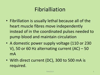 Fibrialliation
• Fibrillation is usually lethal because all of the
heart muscle fibres move independently
instead of in the coordinated pulses needed to
pump blood and maintain circulation
• A domestic power supply voltage (110 or 230
V), 50 or 60 Hz alternating current (AC) – 50
mA
• With direct current (DC), 300 to 500 mA is
required.
TANGEDCO 8
 
