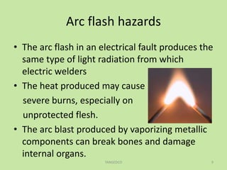 Arc flash hazards
• The arc flash in an electrical fault produces the
same type of light radiation from which
electric welders
• The heat produced may cause
severe burns, especially on
unprotected flesh.
• The arc blast produced by vaporizing metallic
components can break bones and damage
internal organs.
TANGEDCO 9
 