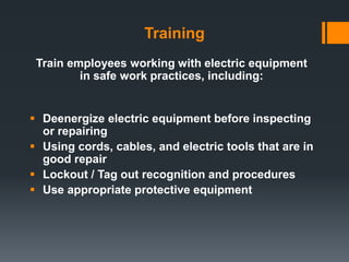 Training
 Deenergize electric equipment before inspecting
or repairing
 Using cords, cables, and electric tools that are in
good repair
 Lockout / Tag out recognition and procedures
 Use appropriate protective equipment
Train employees working with electric equipment
in safe work practices, including:
 