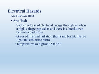 Electrical Hazards
Arc Flash/Arc Blast
•Arc flash
• Sudden release of electrical energy through air when
a high-voltage gap exists and there is a breakdown
between conductors
• Gives off thermal radiation (heat) and bright, intense
light that can cause burns
• Temperatures as high as 35,000°F
 