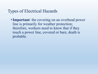 Types of Electrical Hazards
•Important: the covering on an overhead power
line is primarily for weather protection;
therefore, workers need to know that if they
touch a power line, covered or bare, death is
probable.
 