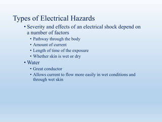 Types of Electrical Hazards
• Severity and effects of an electrical shock depend on
a number of factors
• Pathway through the body
• Amount of current
• Length of time of the exposure
• Whether skin is wet or dry
• Water
• Great conductor
• Allows current to flow more easily in wet conditions and
through wet skin
 