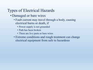 Types of Electrical Hazards
•Damaged or bare wires
• Fault current may travel through a body, causing
electrical burns or death, if
• Power supply is not grounded
• Path has been broken
• There are live parts or bare wires
• Extreme conditions and rough treatment can change
electrical equipment from safe to hazardous
 
