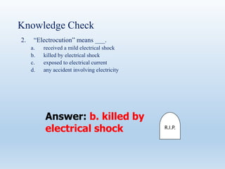 Knowledge Check
2. “Electrocution” means ___.
a. received a mild electrical shock
b. killed by electrical shock
c. exposed to electrical current
d. any accident involving electricity
Answer: b. killed by
electrical shock R.I.P.
 