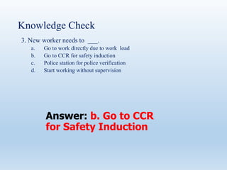 Knowledge Check
3. New worker needs to ___.
a. Go to work directly due to work load
b. Go to CCR for safety induction
c. Police station for police verification
d. Start working without supervision
Answer: b. Go to CCR
for Safety Induction
 