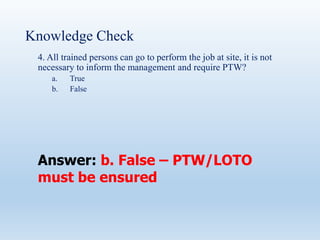 Knowledge Check
4. All trained persons can go to perform the job at site, it is not
necessary to inform the management and require PTW?
a. True
b. False
Answer: b. False – PTW/LOTO
must be ensured
 