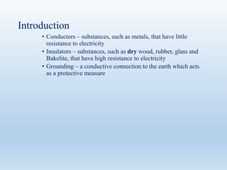 Introduction
• Conductors – substances, such as metals, that have little
resistance to electricity
• Insulators – substances, such as dry wood, rubber, glass and
Bakelite, that have high resistance to electricity
• Grounding – a conductive connection to the earth which acts
as a protective measure
 