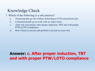 Knowledge Check
7. Which of the following is a safe practice?
a. Trained people go site without informing at CCR and perform job.
b. Untrained people go at work with no supervision
c. After risk assessment, after proper induction, TBT and with proper
PTW/LOTO compliance
d. Don’t listen to anyone and perform your job on your own.
Answer: c. After proper induction, TBT
and with proper PTW/LOTO compliance
 