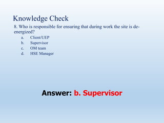 Knowledge Check
8. Who is responsible for ensuring that during work the site is de-
energized?
a. Client/UEP
b. Supervisor
c. OM team
d. HSE Manager
Answer: b. Supervisor
 