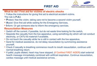 FIRST AID
What to do? First aid for victims of electric shocks
• Follow the instructions for giving first aid to electrical accident victims.
The rule is P.A.I.
• Protect; free the victim, taking care not to become a second victim yourself,
• Assist: Give first aid while waiting for the Emergency Services,
• Inform: Or get someone else to inform the emergency services.
Resuscitation Measures
• Switch off the current, if possible, but do not waste time looking for the switch,
• Separate the casualty from the live apparatus, using something dry which will not conduct
electricity, or CATU kit material if available,
• Do not touch the casualty while he is still in contact with the live apparatus,
• Send for medical assistance, do not delay resuscitation by summoning assistance
yourself,
• Check if casualty is breathing commence mouth to mouth resuscitation, continue until
normal breathing return.
• If pallid, pupils dilated, heart may have stopped, (If Certified FIRST AIDER) start external
hearth massage immediately combined with artificial respiration. Continue resuscitation,
cardiac massage until medical assistance arrives. .
 