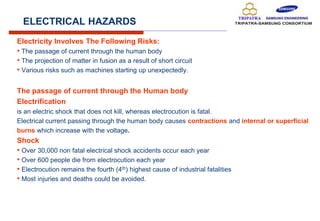 ELECTRICAL HAZARDS
Electricity Involves The Following Risks:
• The passage of current through the human body
• The projection of matter in fusion as a result of short circuit
• Various risks such as machines starting up unexpectedly.
The passage of current through the Human body
Electrification
is an electric shock that does not kill, whereas electrocution is fatal.
Electrical current passing through the human body causes contractions and internal or superficial
burns which increase with the voltage.
Shock
• Over 30,000 non fatal electrical shock accidents occur each year
• Over 600 people die from electrocution each year
• Electrocution remains the fourth (4th) highest cause of industrial fatalities
• Most injuries and deaths could be avoided.
 