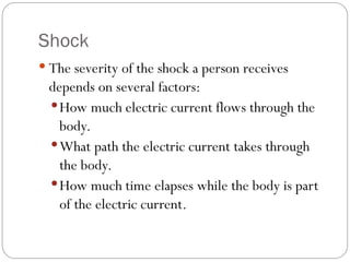 Shock
 The severity of the shock a person receives
depends on several factors:
How much electric current flows through the
body.
What path the electric current takes through
the body.
How much time elapses while the body is part
of the electric current.
 