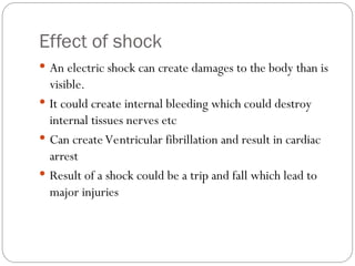 Effect of shock
 An electric shock can create damages to the body than is
visible.
 It could create internal bleeding which could destroy
internal tissues nerves etc
 Can create Ventricular fibrillation and result in cardiac
arrest
 Result of a shock could be a trip and fall which lead to
major injuries
 