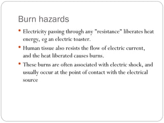 Burn hazards
 Electricity passing through any "resistance" liberates heat
energy, eg an electric toaster.
 Human tissue also resists the flow of electric current,
and the heat liberated causes burns.
 These burns are often associated with electric shock, and
usually occur at the point of contact with the electrical
source
 